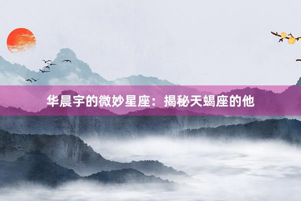 华晨宇的微妙星座：揭秘天蝎座的他